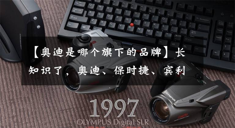 【奥迪是哪个旗下的品牌】长知识了,奥迪、保时捷、宾利、兰博基尼、布加迪都是大众旗下的