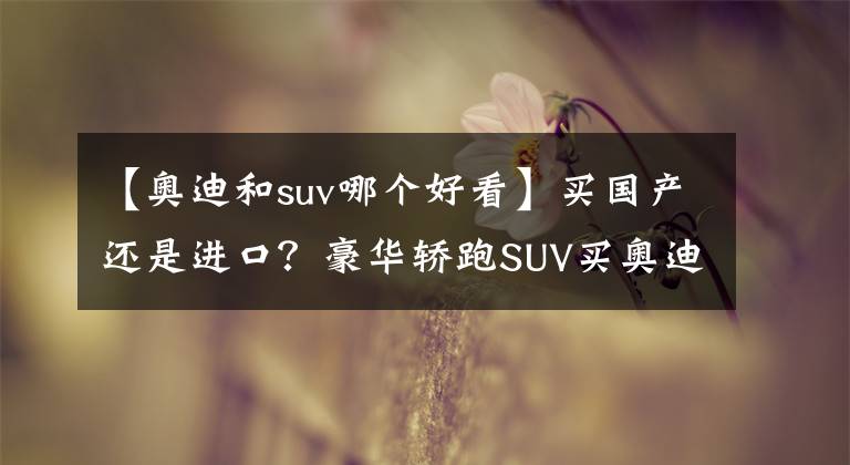 【奥迪和suv哪个好看】买国产还是进口?豪华轿跑SUV买奥迪还是宝马?