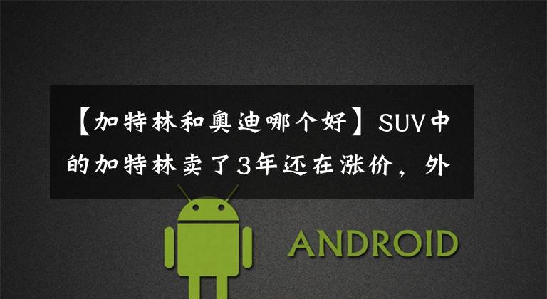 【加特林和奥迪哪个好】SUV中的加特林卖了3年还在涨价，外观霸气开着爽，社会大哥都喜欢！