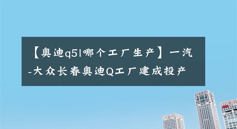【奥迪q5l哪个工厂生产】一汽-大众长春奥迪Q工厂建成投产:年产能15万辆