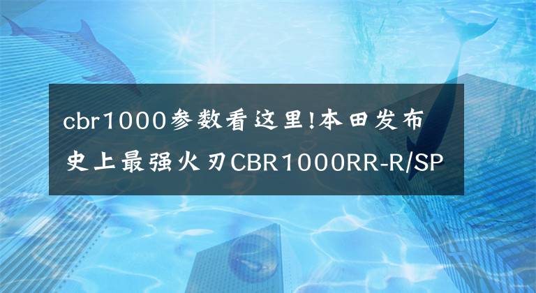 cbr1000参数看这里!本田发布史上最强火刃CBR1000RR-R/SP 马力217匹配备定风翼