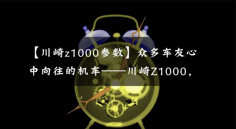 【川崎z1000参数】众多车友心中向往的机车——川崎Z1000,不可多得一期图集