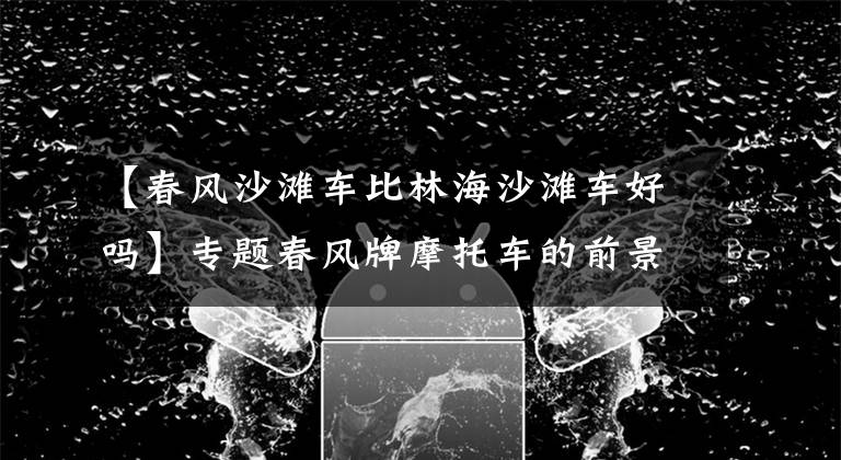 【春风沙滩车比林海沙滩车好吗】专题春风牌摩托车的前景如何?它有哪些优缺点?老骑士来给你答案