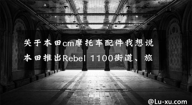 关于本田cm摩托车配件我想说本田推出Rebel 1100街道、旅行配件，提高颜值和实用性