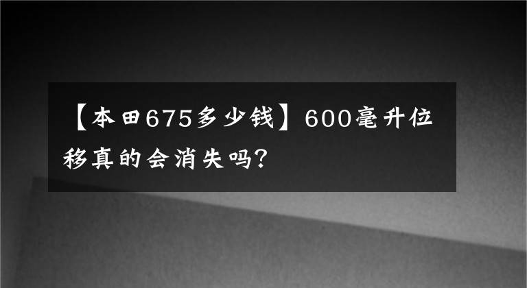【本田675多少钱】600毫升位移真的会消失吗?