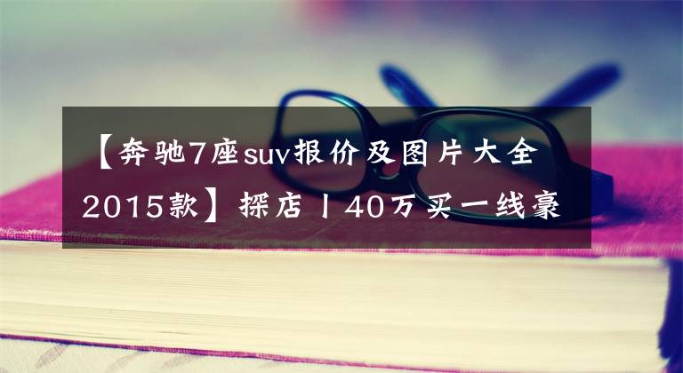【奔驰7座suv报价及图片大全2015款】探店丨40万买一线豪华SUV,5座7座如何选?