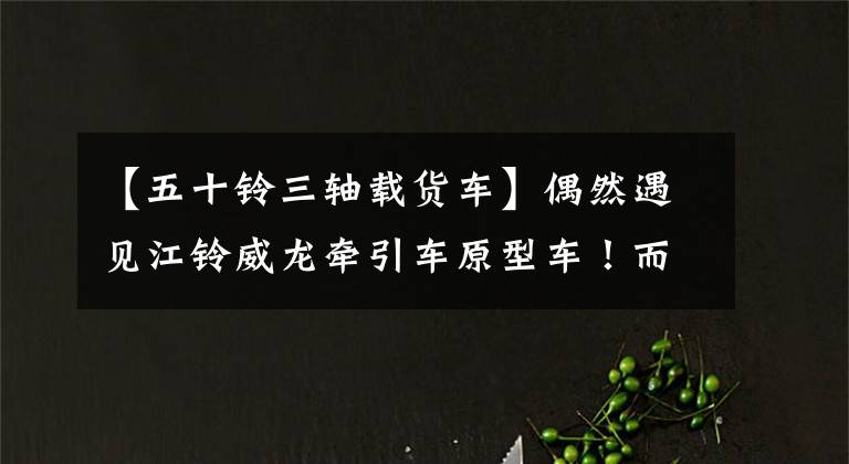 【五十铃三轴载货车】偶然遇见江铃威龙牵引车原型车！而且，三轴轻卡土耳其商用车很神奇