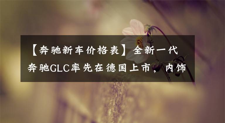 【奔驰新车价格表】全新一代奔驰GLC率先在德国上市，内饰依旧是标杆，39万起售