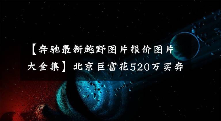 【奔驰最新越野图片报价图片大全集】北京巨富花520万买奔驰越野房车,涉水深1米2,大G车主也望洋兴叹