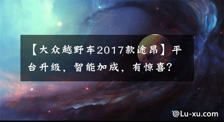 【大众越野车2017款途昂】平台升级，智能加成，有惊喜？试驾上汽大众全新途昂家族