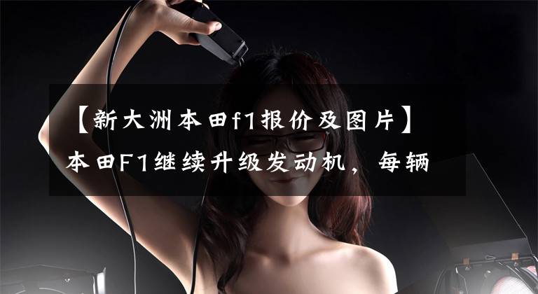【新大洲本田f1报价及图片】本田F1继续升级发动机,每辆车至少使用4套动力。
