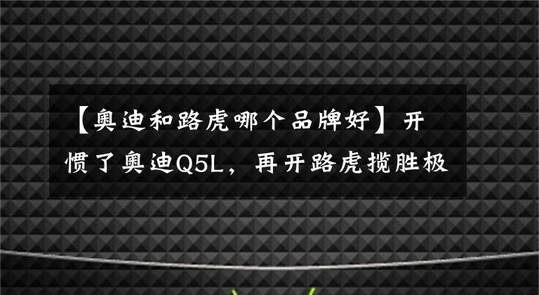 【奥迪和路虎哪个品牌好】开惯了奥迪Q5L，再开路虎揽胜极光L，车主：对比后发现差距明显
