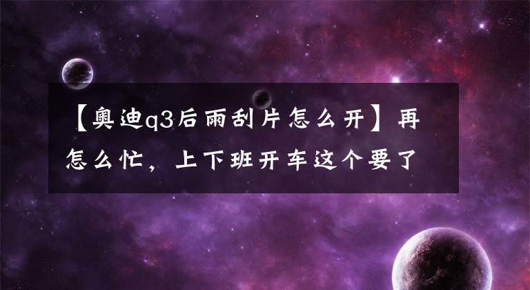 【奥迪q3后雨刮片怎么开】再怎么忙，上下班开车这个要了解？前雨刮关不掉?后雨刮打不开？