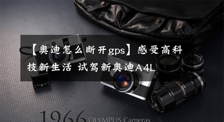 【奥迪怎么断开gps】感受高科技新生活 试驾新奥迪A4L