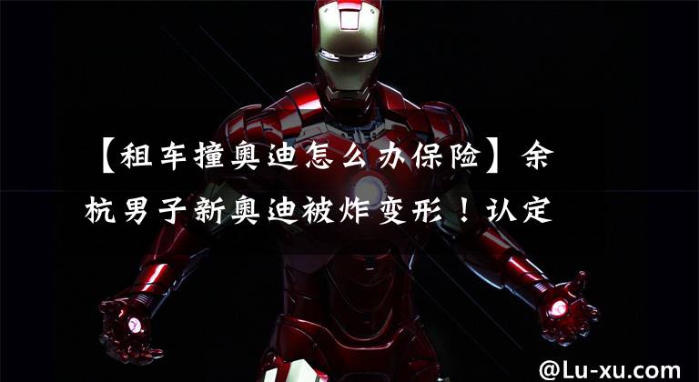 【租车撞奥迪怎么办保险】余杭男子新奥迪被炸变形！认定双方无责 保险公司拒赔，咋办？