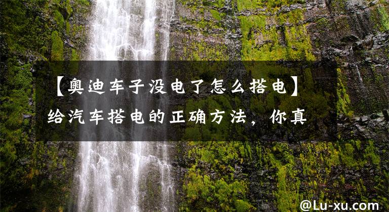 【奥迪车子没电了怎么搭电】给汽车搭电的正确方法,你真的会了吗?小心做错烧坏电瓶