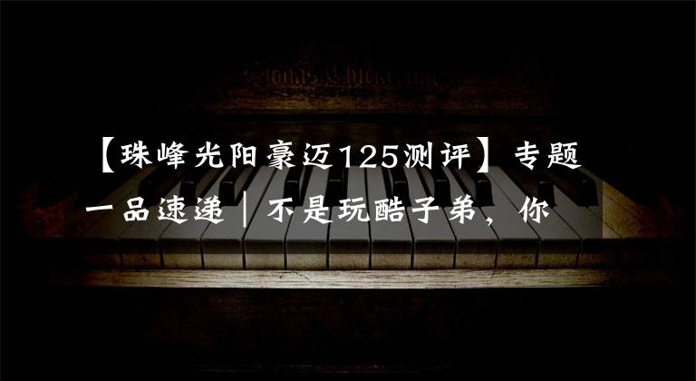 【珠峰光阳豪迈125测评】专题一品速递｜不是玩酷子弟，你可能不配买这辆智联网摩托