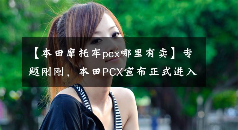 【本田摩托车pcx哪里有卖】专题刚刚,本田PCX宣布正式进入中国市场