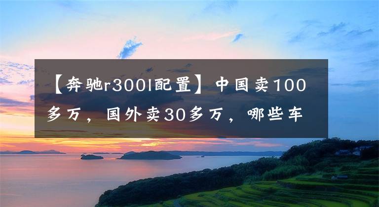 【奔驰r300l配置】中国卖100多万,国外卖30多万,哪些车这么欺负人?