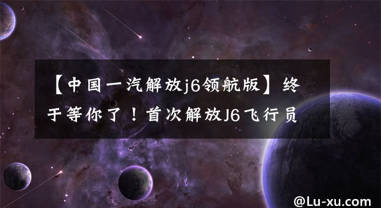 【中国一汽解放j6领航版】终于等你了！首次解放J6飞行员AMT销售