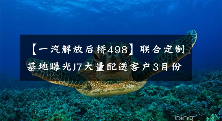 【一汽解放后桥498】联合定制基地曝光J7大量配送客户3月份解放喜讯接连不断