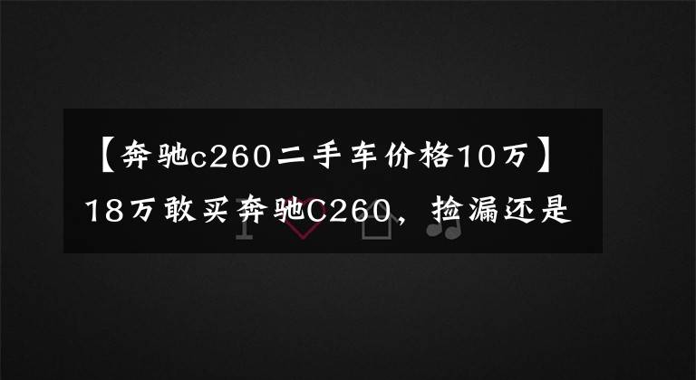 【奔驰c260二手车价格10万】18万敢买奔驰C260,捡漏还是入坑?拉开车门,10万我都不敢买!