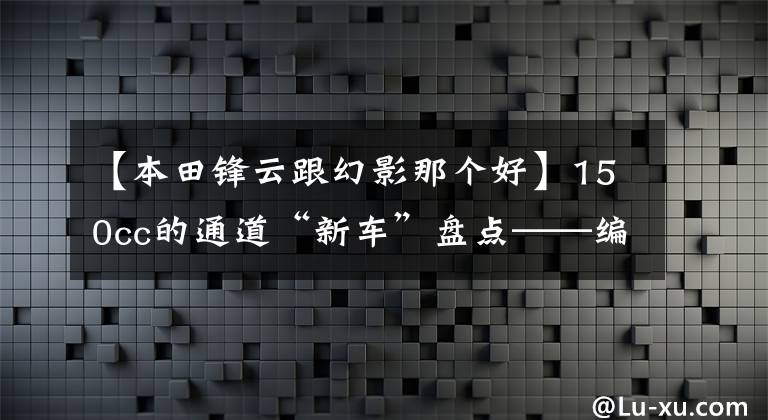 【本田锋云跟幻影那个好】150cc的通道“新车”盘点——编队