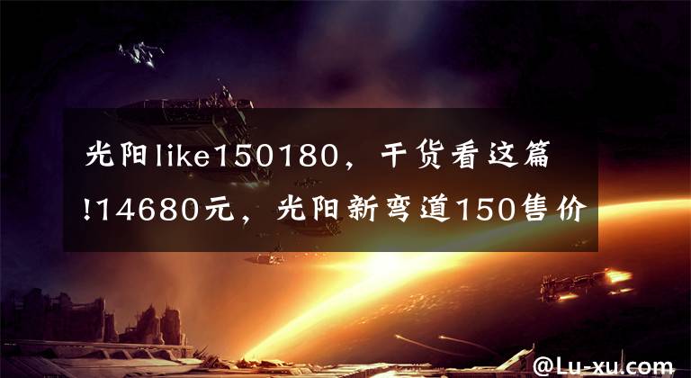 光阳like150180,干货看这篇!14680元,光阳新弯道150售价公布,外观大改、配置升级