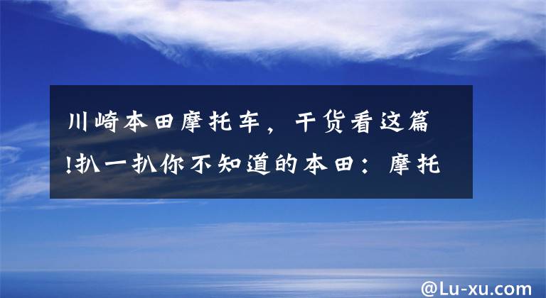 川崎本田摩托车，干货看这篇!扒一扒你不知道的本田：摩托车销量超2000万，压着丰田、宝马打