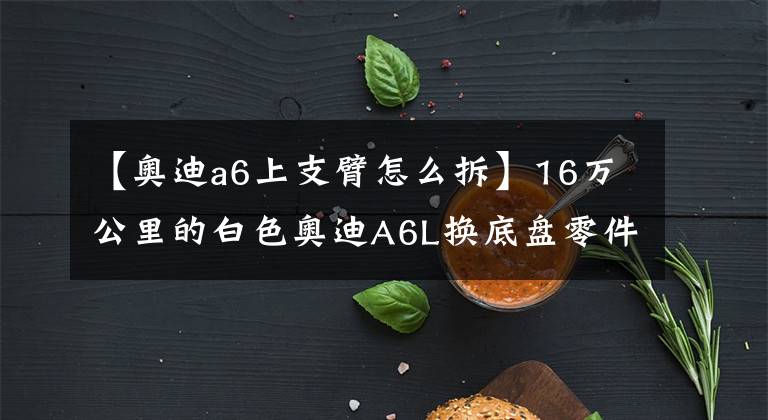【奥迪a6上支臂怎么拆】16万公里的白色奥迪A6L换底盘零件,车主:这是第二次更换它们!