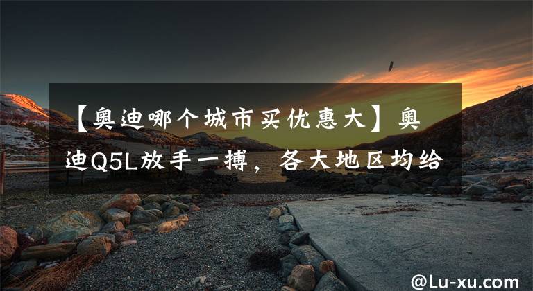 【奥迪哪个城市买优惠大】奥迪Q5L放手一搏，各大地区均给出大幅优惠，入手哪款合适