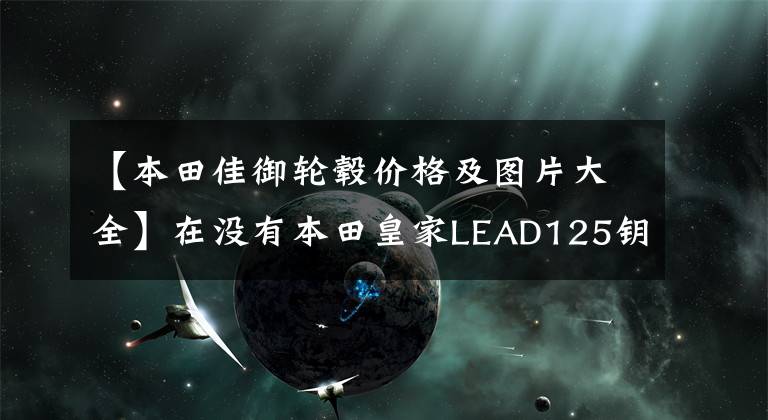 【本田佳御轮毂价格及图片大全】在没有本田皇家LEAD125钥匙的情况下自动停止启动