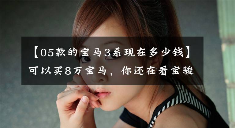 【05款的宝马3系现在多少钱】可以买8万宝马,你还在看宝骏吗?