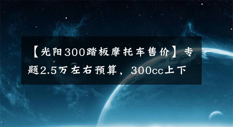 【光阳300踏板摩托车售价】专题2.5万左右预算,300cc上下,适合旅行的踏板车,有哪些推荐?