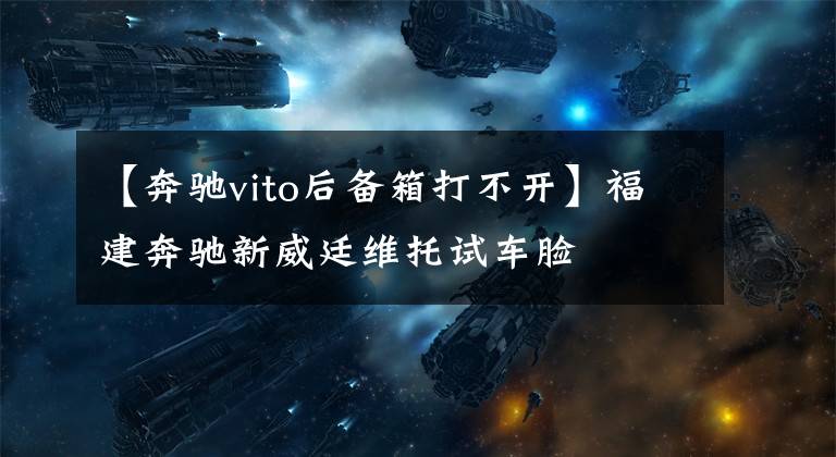 【奔驰vito后备箱打不开】福建奔驰新威廷维托试车脸