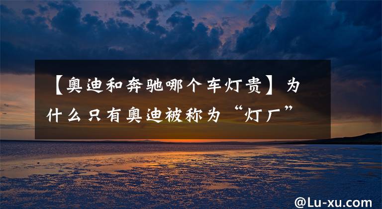 【奥迪和奔驰哪个车灯贵】为什么只有奥迪被称为“灯厂”？看完这些你就明白了