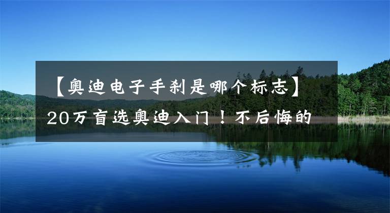 【奥迪电子手刹是哪个标志】20万盲选奥迪入门!不后悔的原因找到了:起码不减配!