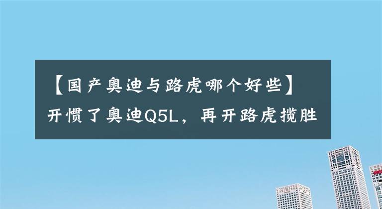 【国产奥迪与路虎哪个好些】开惯了奥迪Q5L，再开路虎揽胜极光L，车主：对比后发现差距明显