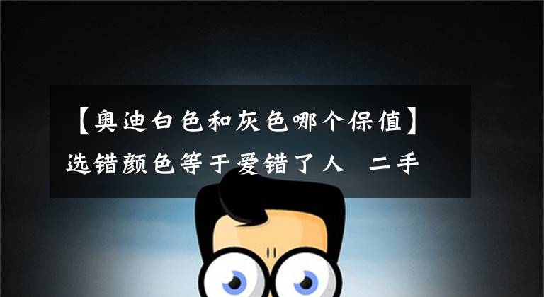 【奥迪白色和灰色哪个保值】选错颜色等于爱错了人 二手车黑色最保值