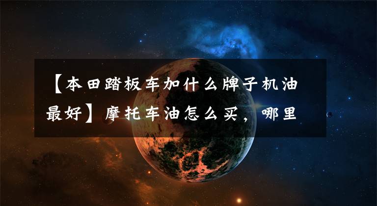 【本田踏板车加什么牌子机油最好】摩托车油怎么买,哪里买最便宜,互联网都是假的吗?