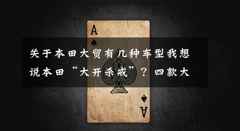 关于本田大贸有几种车型我想说本田“大开杀戒”?四款大贸接受预订,最早7月到货