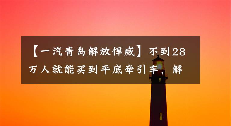 【一汽青岛解放悍威】不到28万人就能买到平底牵引车,解放勇猛的VH是中短途运输的切实选择。