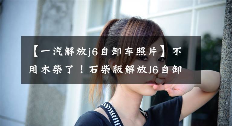 【一汽解放j6自卸车照片】不用木柴了!石柴版解放J6自卸车为什么这么任性?