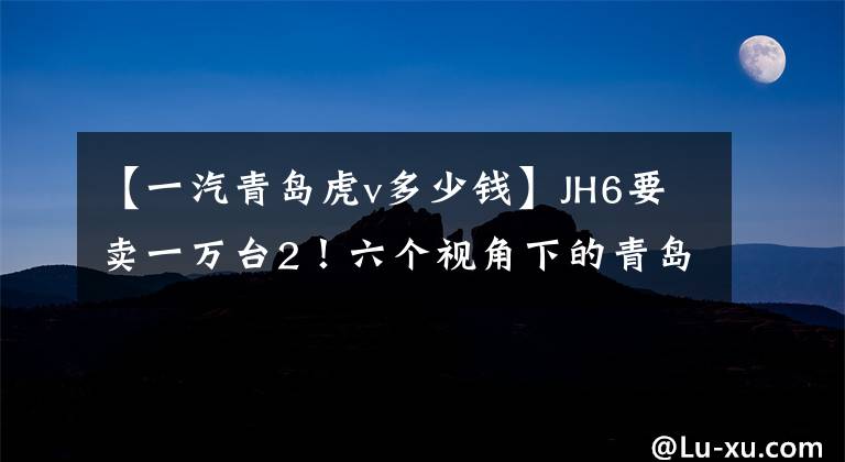 【一汽青岛虎v多少钱】JH6要卖一万台2！六个视角下的青岛解放