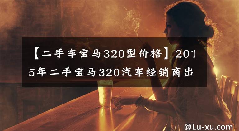 【二手车宝马320型价格】2015年二手宝马320汽车经销商出价20万,车友直呼为什么不抢?