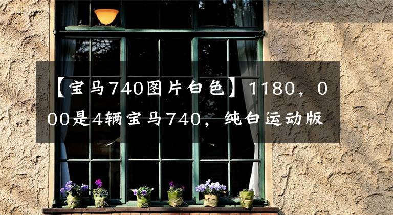 【宝马740图片白色】1180,000是4辆宝马740,纯白运动版,一直等到7月预订的今天。