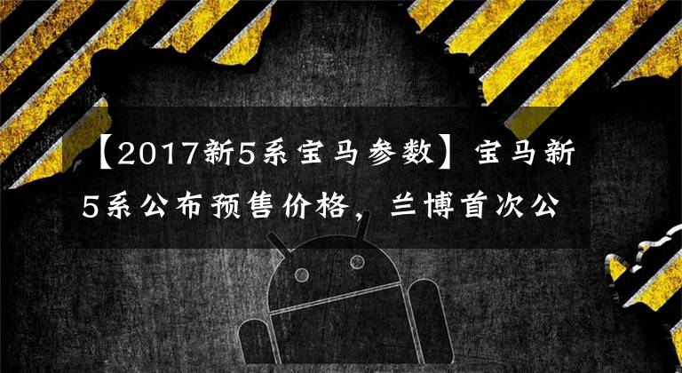 【2017新5系宝马参数】宝马新5系公布预售价格,兰博首次公开SUV动力参数。