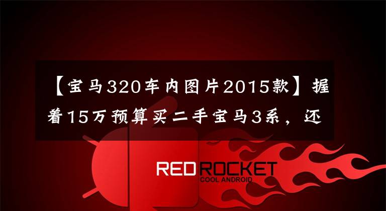 【宝马320车内图片2015款】握着15万预算买二手宝马3系,还是选择11代新四站?