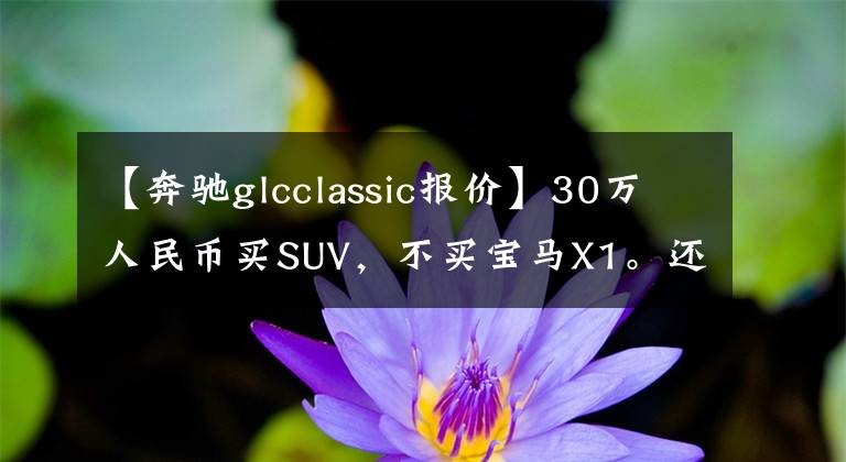 【奔驰glcclassic报价】30万人民币买SUV,不买宝马X1。还能选什么?