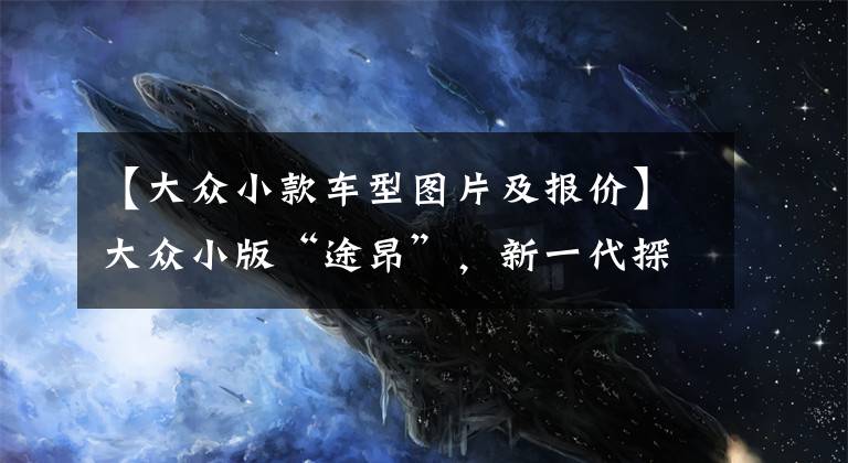 【大众小款车型图片及报价】大众小版“途昂”,新一代探岳亮相,入门降至15万,比CRV香